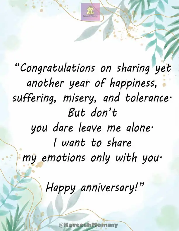 KAVEESH-MOMMY-FUNNY-WEDDING-ANNIVERSARY-QUOTES-FOR-WIFE-8.	“Congratulations on sharing yet another year of happiness, suffering, misery, and tolerance. But don’t you dare leave me alone. I want to share my emotions only with you. Happy anniversary!”