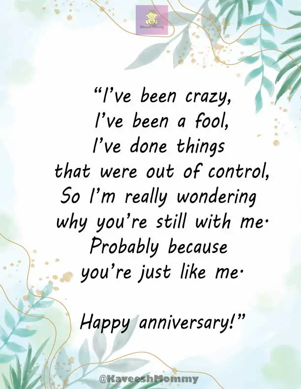 KAVEESH-MOMMY-FUNNY-WEDDING-ANNIVERSARY-QUOTES-FOR-WIFE-9.	“I’ve been crazy,
I’ve been a fool,
I’ve done things that were out of control,
So I’m really wondering why you’re still with me.
Probably because you’re just like me.
Happy anniversary!”
