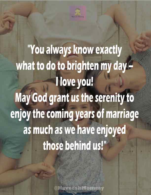 RELIGIOUS-WEDDING-ANNIVERSARY-WISHES-KAVEESH-MOMMY-1.	"You always know exactly what to do to brighten my day – I love you! May God grant us the serenity to enjoy the coming years of marriage as much as we have enjoyed those behind us!" – Unknown