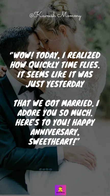 “Wow! Today, I realized how quickly time flies. It seems like it was just yesterday that we got married. I adore you so much. Here’s to you! Happy anniversary, sweetheart!” – Unknown