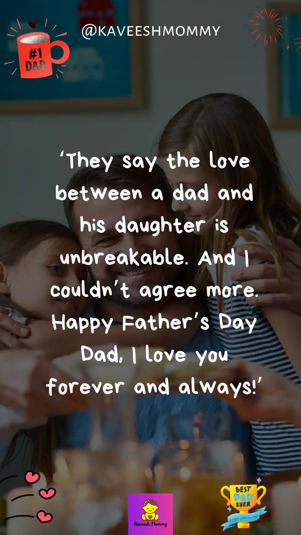 fatherhood quotes daughter-They say the love between a dad and his daughter is unbreakable. And I couldn’t agree more. Happy Father’s Day Dad, I love you forever and always!’