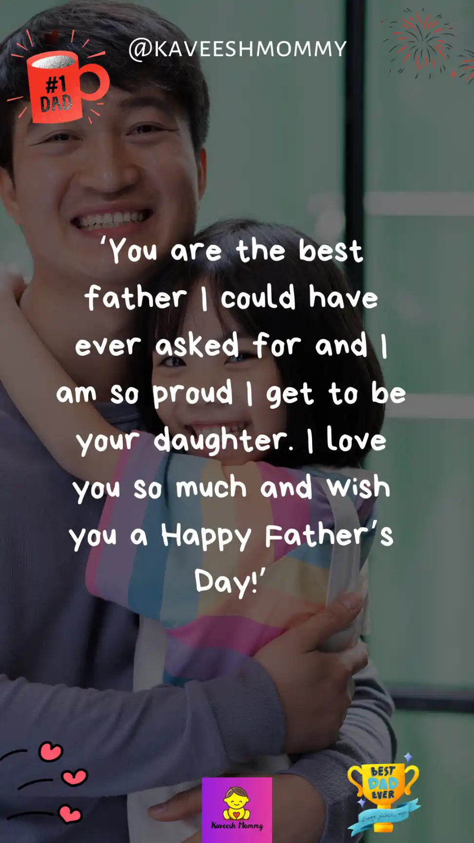 fathers day sayings from daughter-‘You are the best father I could have ever asked for and I am so proud I get to be your daughter. I love you so much and wish you a Happy Father’s Day!’