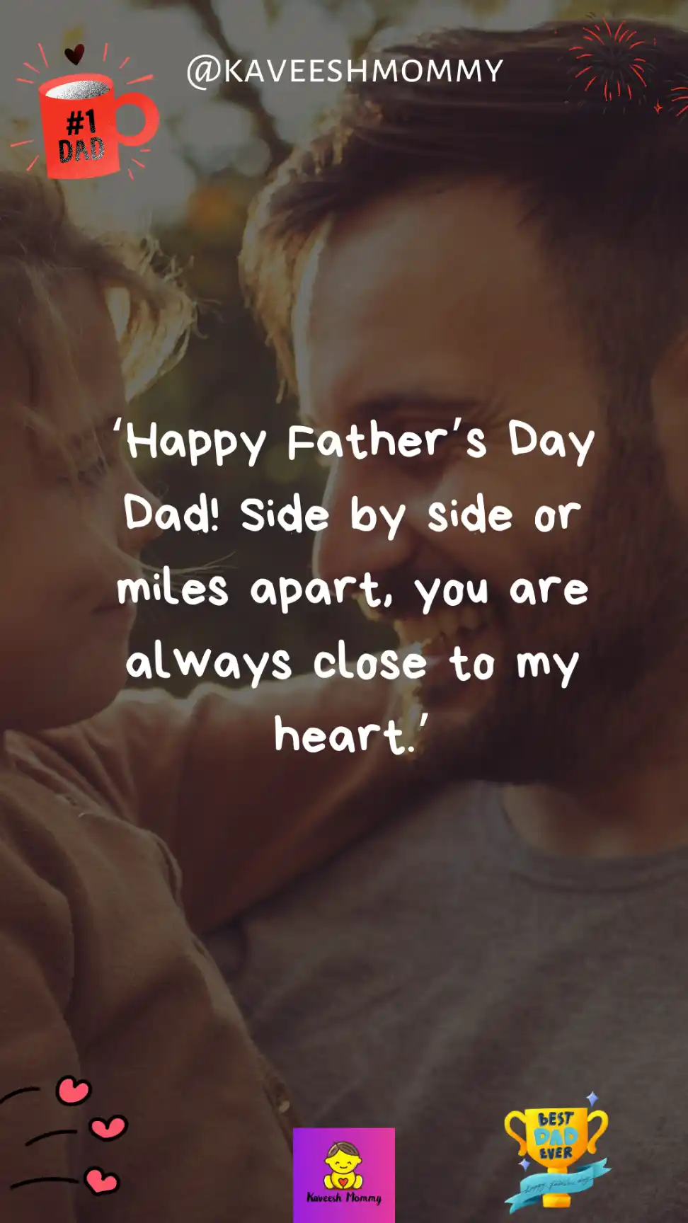 fathers day wishes from daughter-‘Happy Father’s Day Dad! Side by side or miles apart, you are always close to my heart.’