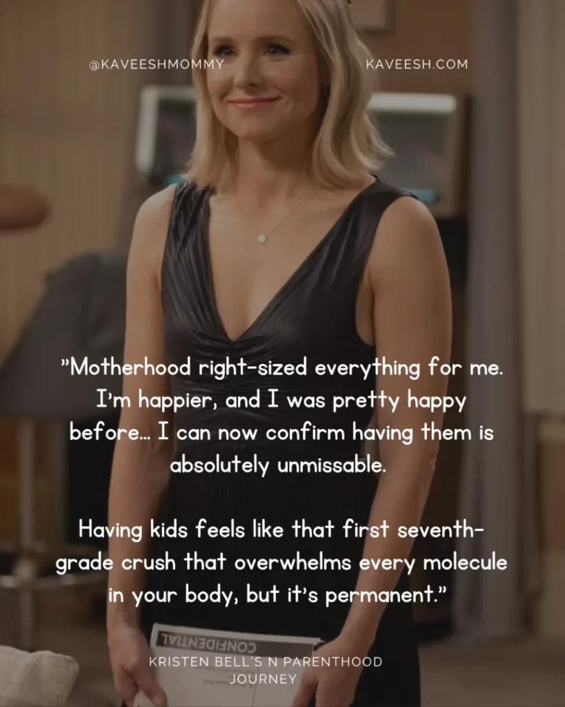 "Motherhood right-sized everything for me. I'm happier, and I was pretty happy before… I can now confirm having them is absolutely unmissable. Having kids feels like that first seventh-grade crush that overwhelms every molecule in your body, but it's permanent." —Kristen Bell, to the "Today" show in April 2015