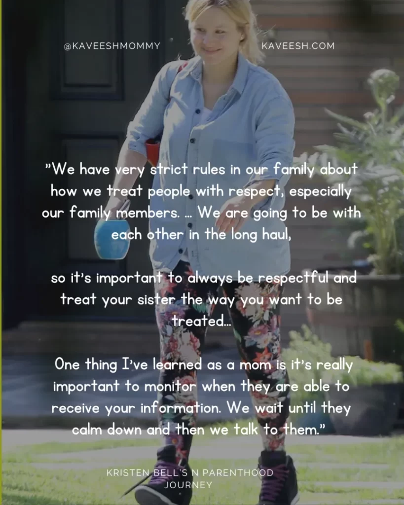 "We have very strict rules in our family about how we treat people with respect, especially our family members. … We are going to be with each other in the long haul, so it's important to always be respectful and treat your sister the way you want to be treated… One thing I've learned as a mom is it's really important to monitor when they are able to receive your information. We wait until they calm down and then we talk to them." —Kristen Bell, to Us Weekly in May 2016
