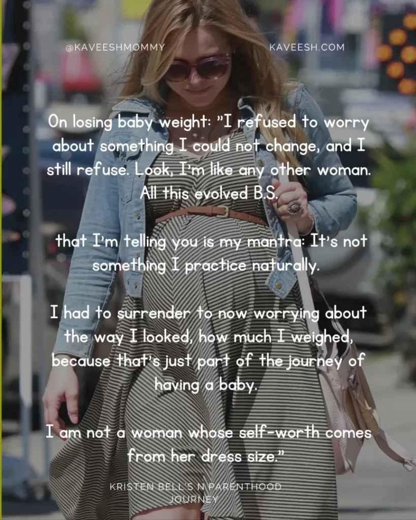 On losing baby weight: "I refused to worry about something I could not change, and I still refuse. Look, I'm like any other woman. All this evolved B.S. that I'm telling you is my mantra: It's not something I practice naturally. I had to surrender to now worrying about the way I looked, how much I weighed, because that's just part of the journey of having a baby. I am not a woman whose self-worth comes from her dress size." —Kristen Bell, to Redbook in July 2013