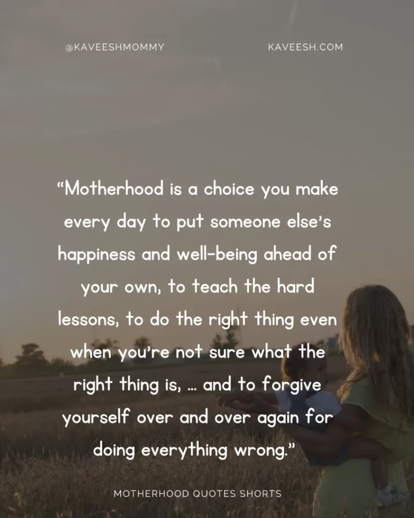 “Motherhood is a choice you make every day to put someone else’s happiness and well-being ahead of your own, to teach the hard lessons, to do the right thing even when you’re not sure what the right thing is, … and to forgive yourself over and over again for doing everything wrong.” – Donna Ball