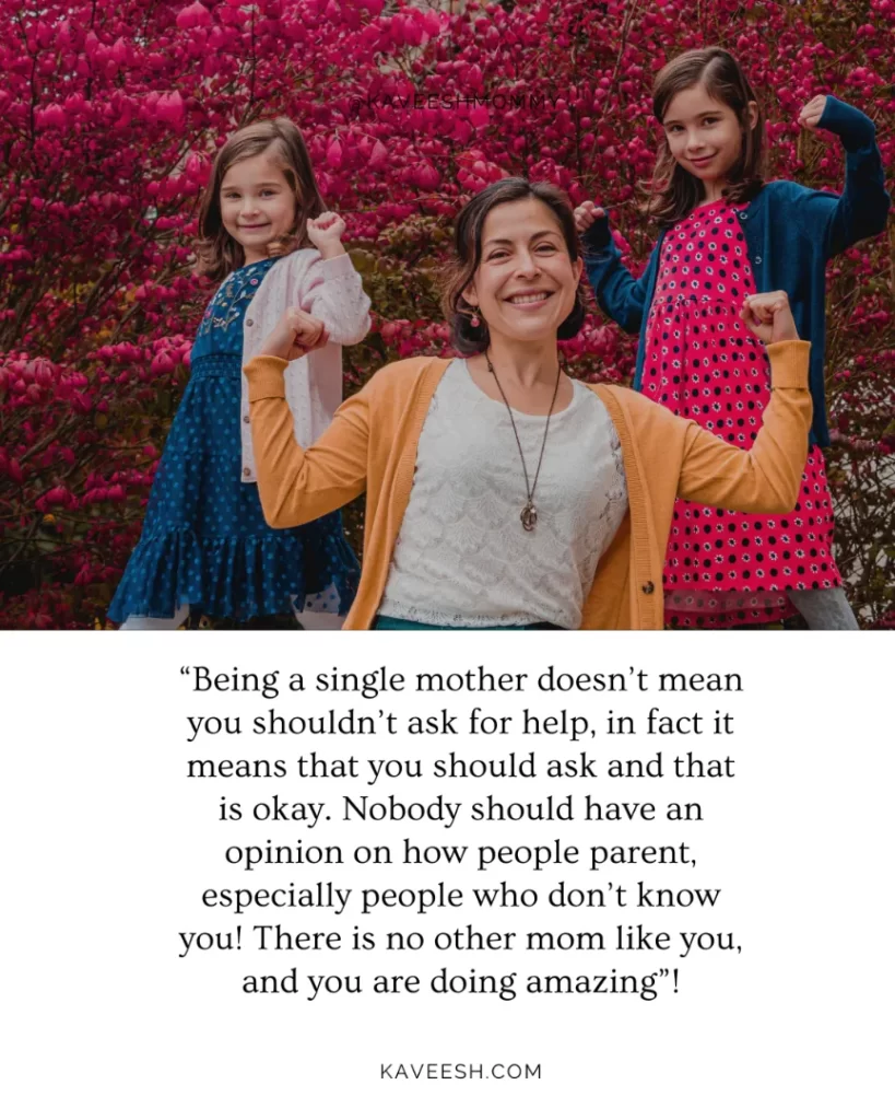 “Being a single mother doesn’t mean you shouldn’t ask for help, in fact it means that you should ask and that is okay.  Nobody should have an opinion on how people parent, especially people who don’t know you!  There is no other mom like you, and you are doing amazing”!