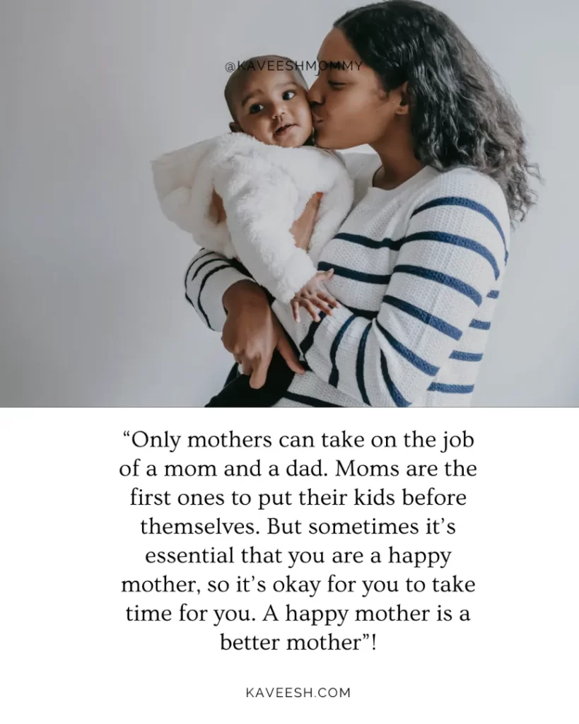 “Only mothers can take on the job of a mom and a dad.  Moms are the first ones to put their kids before themselves.  But sometimes it’s essential that you are a happy mother, so it’s okay for you to take time for you.  A happy mother is a better mother”!