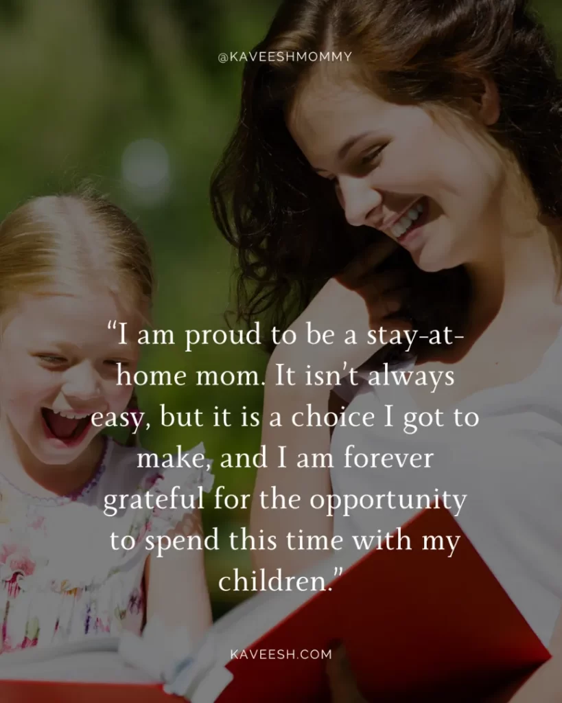 Inspirational Motherhood Quotes-“I am proud to be a stay-at-home mom. It isn’t always easy, but it is a choice I got to make, and I am forever grateful for the opportunity to spend this time with my children.” – Anonymous