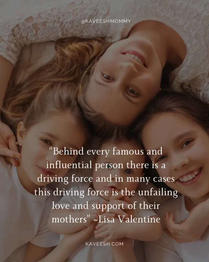 “Behind every famous and influential person there is a driving force and in many cases this driving force is the unfailing love and support of their mothers” ~Lisa Valentine