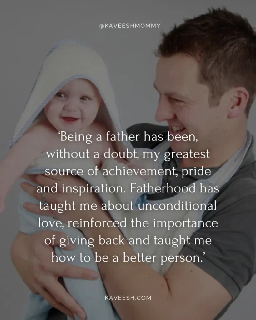 new mom dad quotes-‘Being a father has been, without a doubt, my greatest source of achievement, pride and inspiration. Fatherhood has taught me about unconditional love, reinforced the importance of giving back and taught me how to be a better person.’