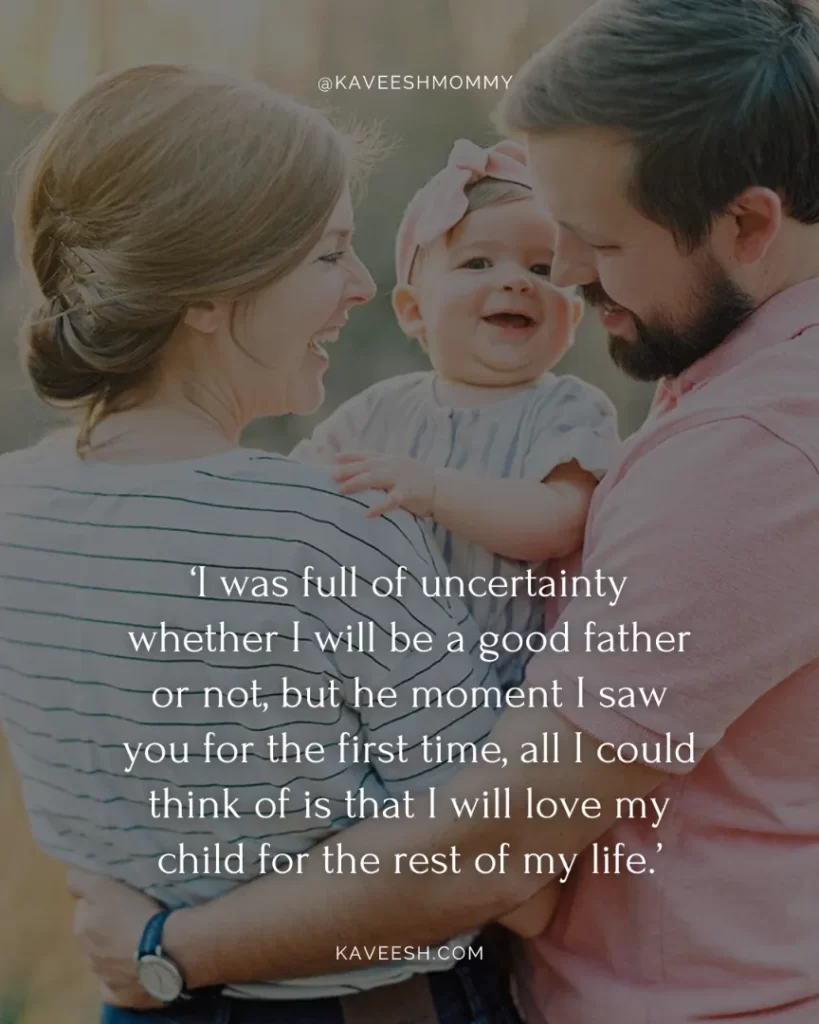 new daddy quotes-‘I was full of uncertainty whether I will be a good father or not, but he moment I saw you for the first time, all I could think of is that I will love my child for the rest of my life.’