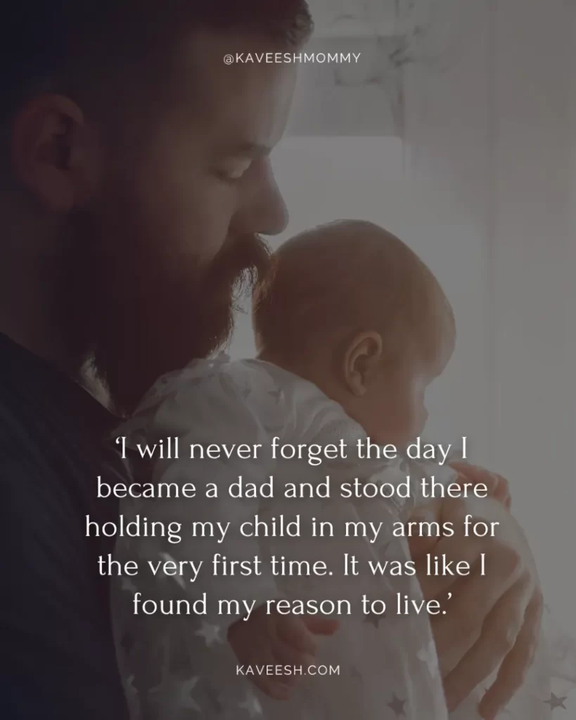 new dad quotes for new baby boy-‘I will never forget the day I became a dad and stood there holding my child in my arms for the very first time. It was like I found my reason to live.’
