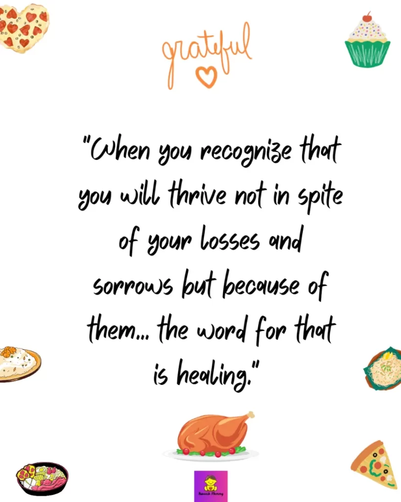 Thanksgiving Quotes about Gratitude-When you recognize that you will thrive not in spite of your losses and sorrows but because of them... the word for that is healing." Cheryl Strayed