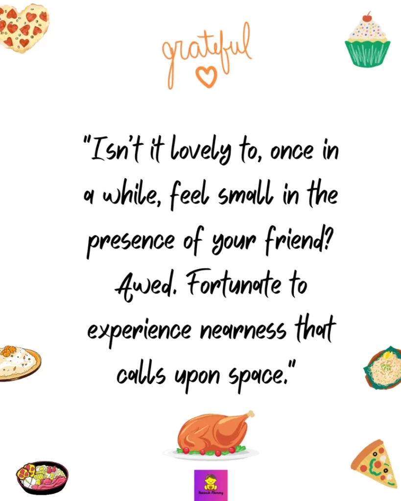 Thanksgiving Quotes to Express Your Gratitude-Isn’t it lovely to, once in a while, feel small in the presence of your friend? Awed. Fortunate to experience nearness that calls upon space." Durga Chew-Bose