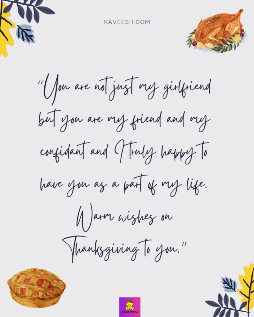 Happy Thanksgiving Wishes for Girlfriend-You are not just my girlfriend but you are my friend and my confidant and I truly happy to have you as a part of my life. Warm wishes on Thanksgiving to you.”