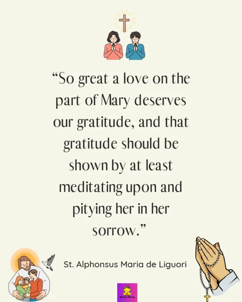 Thanksgiving Quotes for Catholics-So great a love on the part of Mary deserves our gratitude, and that gratitude should be shown by at least meditating upon and pitying her in her sorrow.” - St. Alphonsus Maria de Liguori
