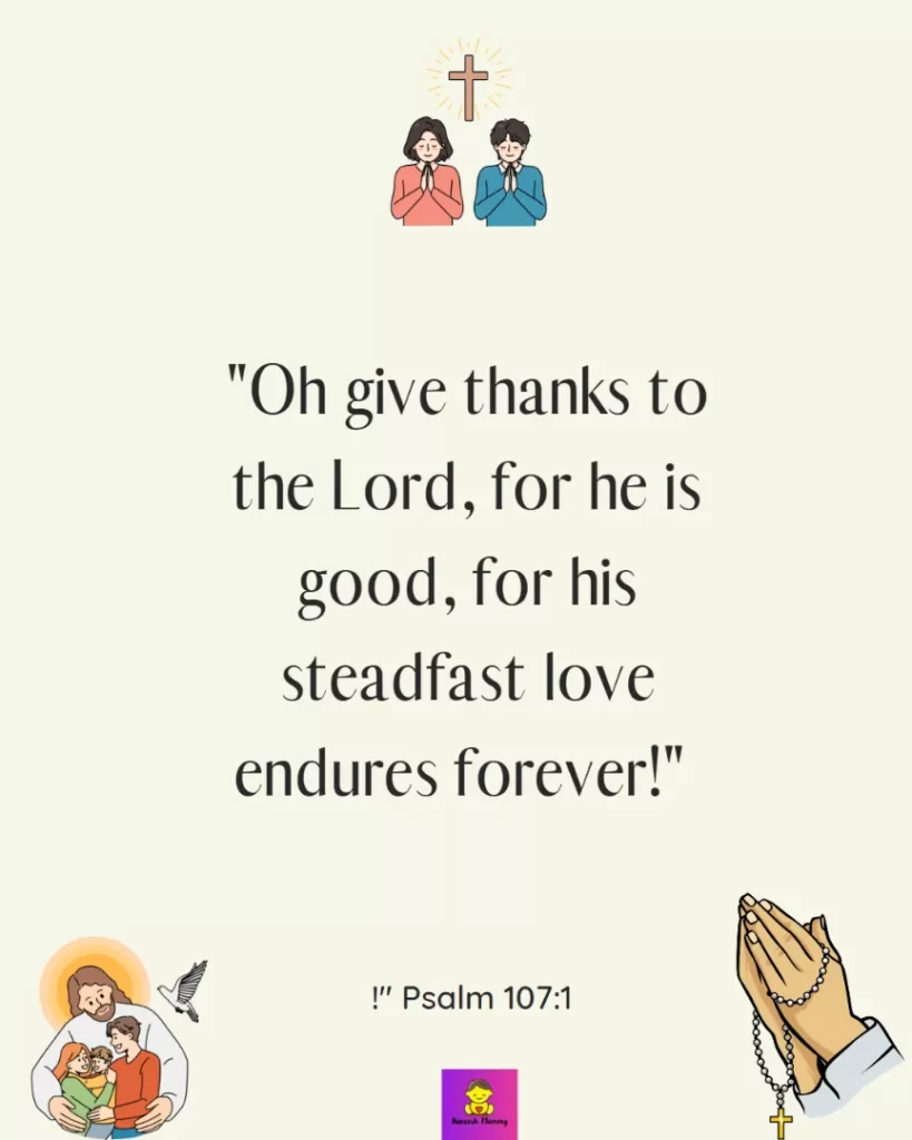 -Thanksgiving Quotes to Experience GratitudeOh give thanks to the Lord, for he is good, for his steadfast love endures forever!" Psalm 107:1