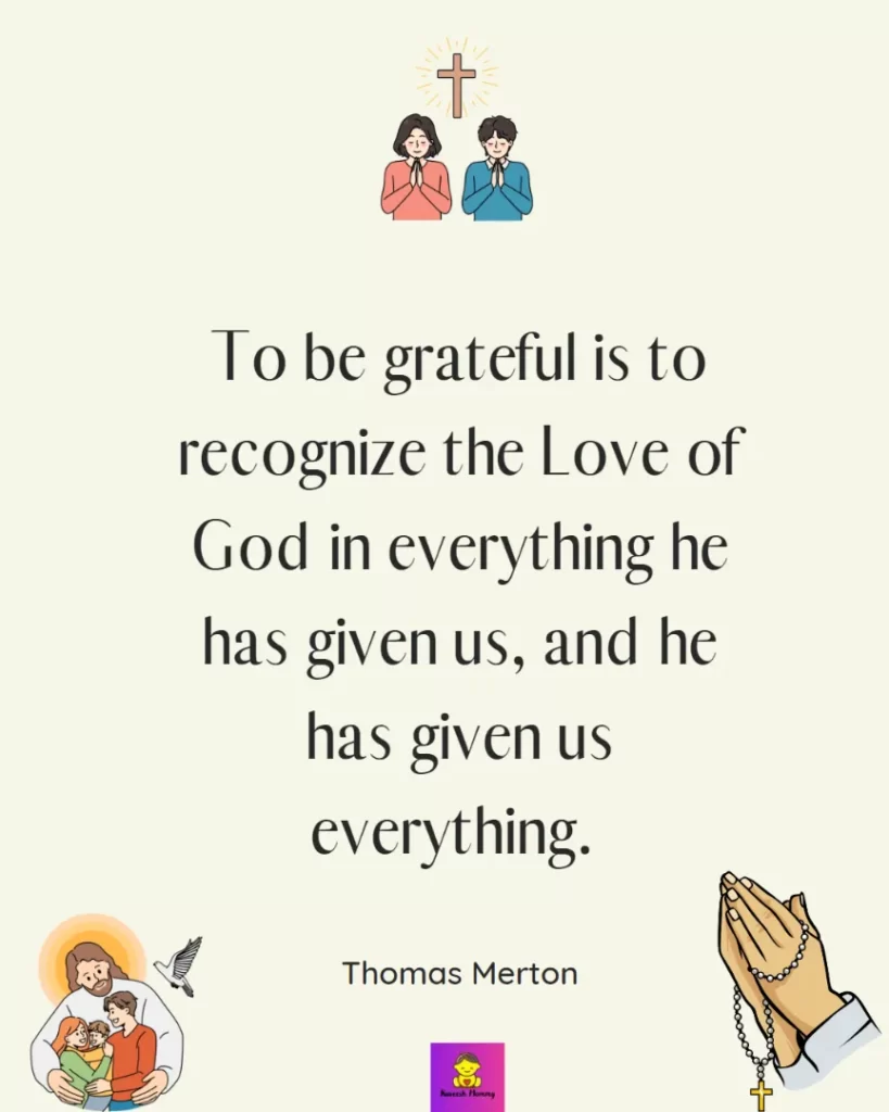 Inspiring thanksgiving quotes for catholic-To be grateful is to recognize the Love of God in everything he has given us, and he has given us everything. — Thomas Merton