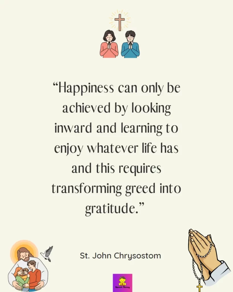 Thanksgiving Quotes for Catholics-Happiness can only be achieved by looking inward and learning to enjoy whatever life has and this requires transforming greed into gratitude.” - St. John Chrysostom